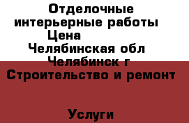 Отделочные интерьерные работы › Цена ­ 18 000 - Челябинская обл., Челябинск г. Строительство и ремонт » Услуги   . Челябинская обл.,Челябинск г.